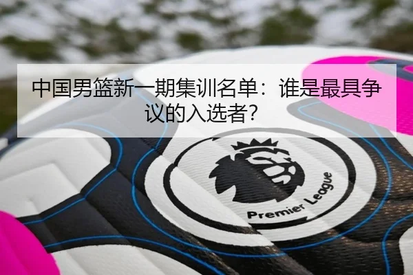 中国男篮新一期集训名单：谁是最具争议的入选者？